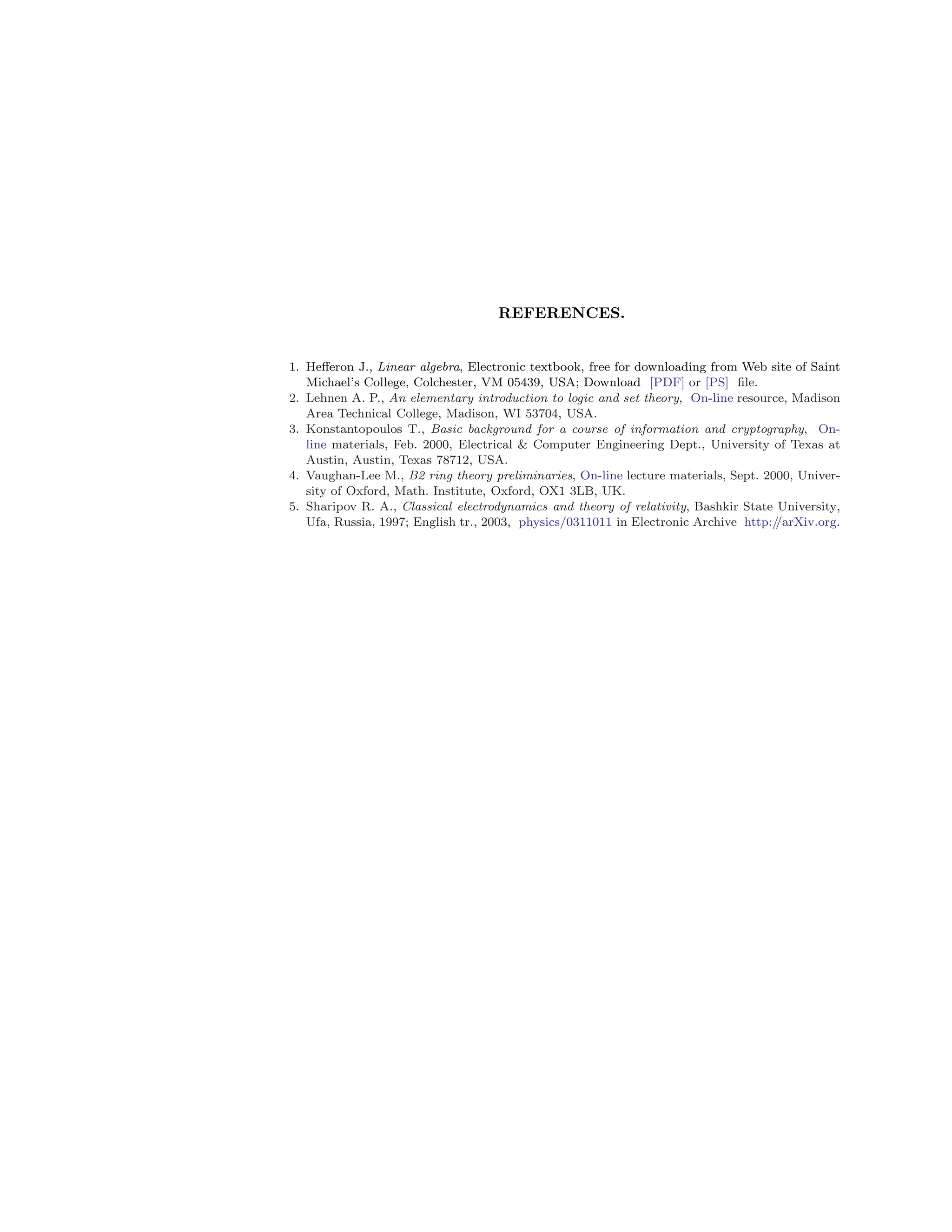 REFERENCES.
1. Hefferon J., Linear algebra, Electronic textbook, free for downloading from Web site of Saint
Michael’s College, Colchester, VM 05439, USA; Download [PDF] or [PS] file.
2. Lehnen A. P., An elementary introduction to logic and set theory, On-line resource, Madison
Area Technical College, Madison, WI 53704, USA.
3. Konstantopoulos T., Basic background for a course of information and cryptography, On-
line materials, Feb. 2000, Electrical  Computer Engineering Dept., University of Texas at
Austin, Austin, Texas 78712, USA.
4. Vaughan-Lee M., B2 ring theory preliminaries, On-line lecture materials, Sept. 2000, Univer-
sity of Oxford, Math. Institute, Oxford, OX1 3LB, UK.
5. Sharipov R. A., Classical electrodynamics and theory of relativity, Bashkir State University,
Ufa, Russia, 1997; English tr., 2003, physics/0311011 in Electronic Archive http:/
/arXiv.org.
 