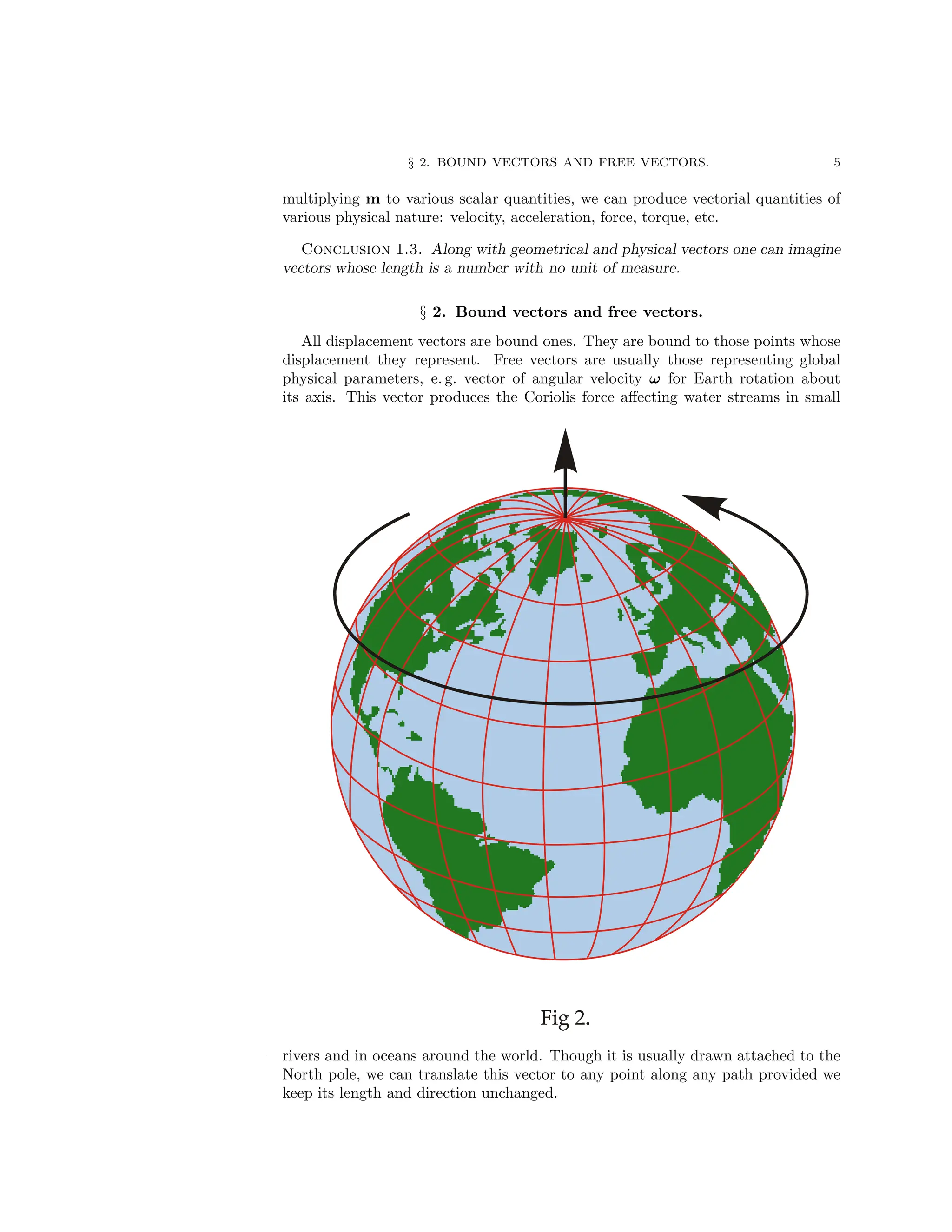 § 2. BOUND VECTORS AND FREE VECTORS. 5
multiplying m to various scalar quantities, we can produce vectorial quantities of
various physical nature: velocity, acceleration, force, torque, etc.
Conclusion 1.3. Along with geometrical and physical vectors one can imagine
vectors whose length is a number with no unit of measure.
§ 2. Bound vectors and free vectors.
All displacement vectors are bound ones. They are bound to those points whose
displacement they represent. Free vectors are usually those representing global
physical parameters, e. g. vector of angular velocity ω for Earth rotation about
its axis. This vector produces the Coriolis force affecting water streams in small
rivers and in oceans around the world. Though it is usually drawn attached to the
North pole, we can translate this vector to any point along any path provided we
keep its length and direction unchanged.
 