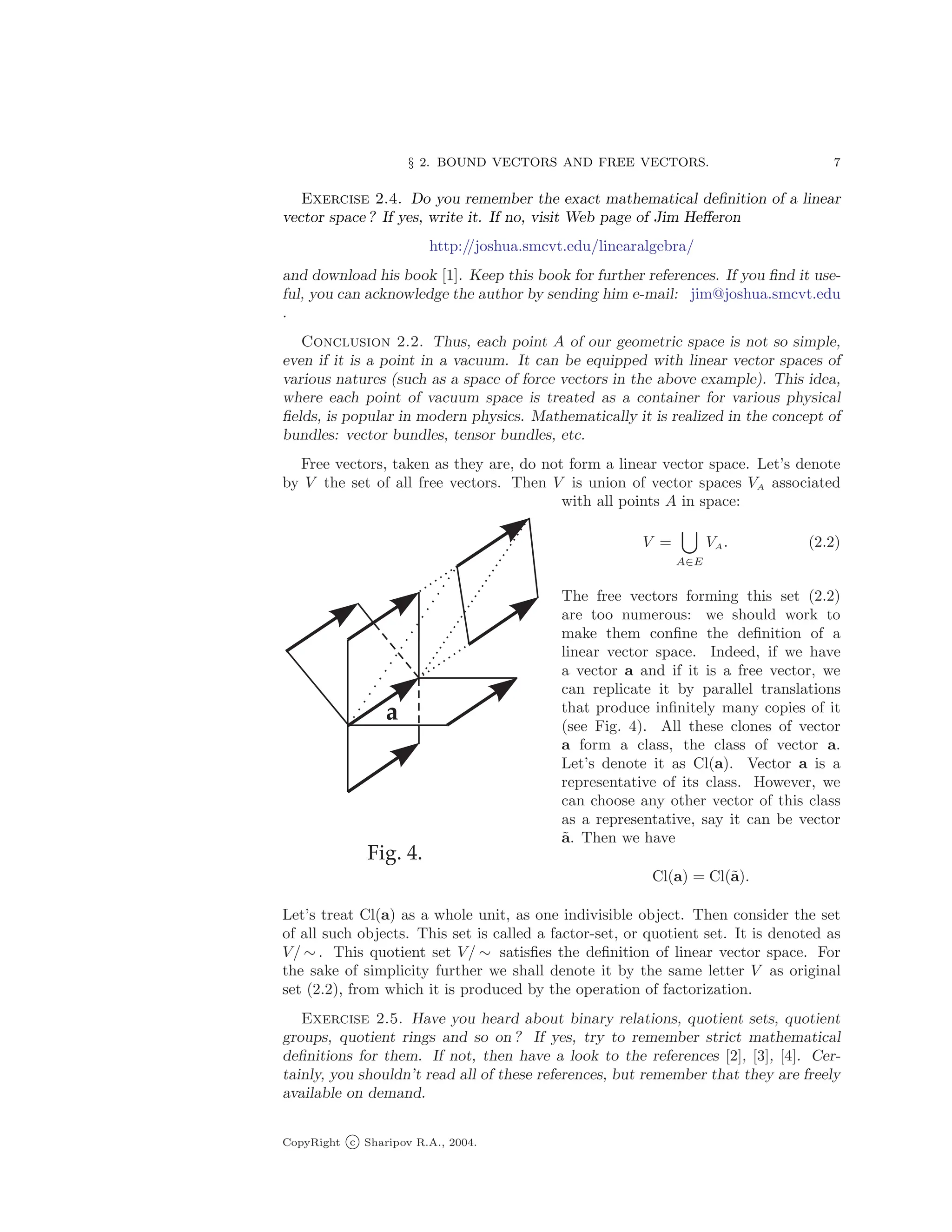 § 2. BOUND VECTORS AND FREE VECTORS. 7
Exercise 2.4. Do you remember the exact mathematical definition of a linear
vector space ? If yes, write it. If no, visit Web page of Jim Hefferon
http://joshua.smcvt.edu/linearalgebra/
and download his book [1]. Keep this book for further references. If you find it use-
ful, you can acknowledge the author by sending him e-mail: jim@joshua.smcvt.edu
.
Conclusion 2.2. Thus, each point A of our geometric space is not so simple,
even if it is a point in a vacuum. It can be equipped with linear vector spaces of
various natures (such as a space of force vectors in the above example). This idea,
where each point of vacuum space is treated as a container for various physical
fields, is popular in modern physics. Mathematically it is realized in the concept of
bundles: vector bundles, tensor bundles, etc.
Free vectors, taken as they are, do not form a linear vector space. Let’s denote
by V the set of all free vectors. Then V is union of vector spaces VA associated
with all points A in space:
V =
[
A∈E
VA. (2.2)
The free vectors forming this set (2.2)
are too numerous: we should work to
make them confine the definition of a
linear vector space. Indeed, if we have
a vector a and if it is a free vector, we
can replicate it by parallel translations
that produce infinitely many copies of it
(see Fig. 4). All these clones of vector
a form a class, the class of vector a.
Let’s denote it as Cl(a). Vector a is a
representative of its class. However, we
can choose any other vector of this class
as a representative, say it can be vector
ã. Then we have
Cl(a) = Cl(ã).
Let’s treat Cl(a) as a whole unit, as one indivisible object. Then consider the set
of all such objects. This set is called a factor-set, or quotient set. It is denoted as
V/ ∼ . This quotient set V/ ∼ satisfies the definition of linear vector space. For
the sake of simplicity further we shall denote it by the same letter V as original
set (2.2), from which it is produced by the operation of factorization.
Exercise 2.5. Have you heard about binary relations, quotient sets, quotient
groups, quotient rings and so on ? If yes, try to remember strict mathematical
definitions for them. If not, then have a look to the references [2], [3], [4]. Cer-
tainly, you shouldn’t read all of these references, but remember that they are freely
available on demand.
CopyRight c Sharipov R.A., 2004.
 