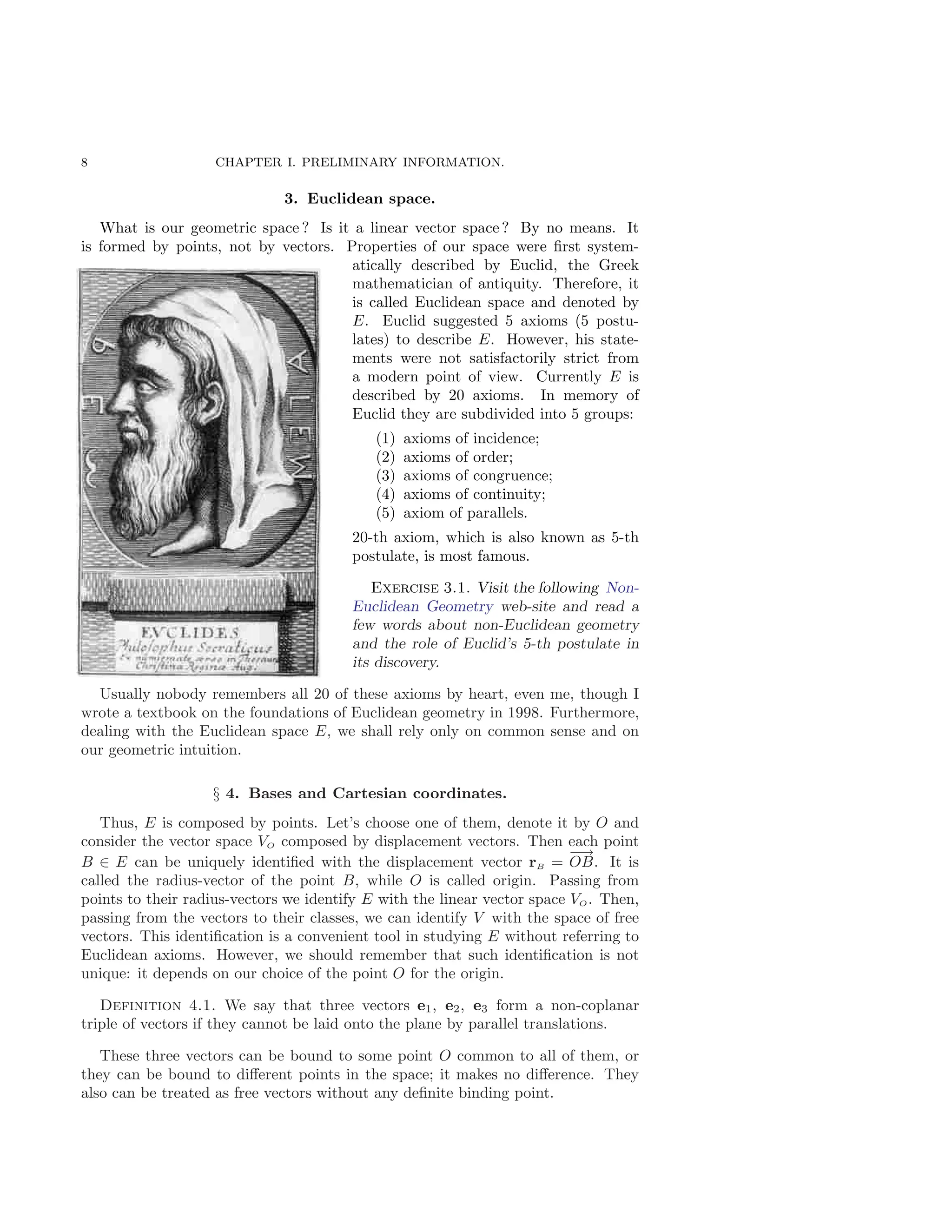 8 CHAPTER I. PRELIMINARY INFORMATION.
3. Euclidean space.
What is our geometric space ? Is it a linear vector space ? By no means. It
is formed by points, not by vectors. Properties of our space were first system-
atically described by Euclid, the Greek
mathematician of antiquity. Therefore, it
is called Euclidean space and denoted by
E. Euclid suggested 5 axioms (5 postu-
lates) to describe E. However, his state-
ments were not satisfactorily strict from
a modern point of view. Currently E is
described by 20 axioms. In memory of
Euclid they are subdivided into 5 groups:
(1) axioms of incidence;
(2) axioms of order;
(3) axioms of congruence;
(4) axioms of continuity;
(5) axiom of parallels.
20-th axiom, which is also known as 5-th
postulate, is most famous.
Exercise 3.1. Visit the following Non-
Euclidean Geometry web-site and read a
few words about non-Euclidean geometry
and the role of Euclid’s 5-th postulate in
its discovery.
Usually nobody remembers all 20 of these axioms by heart, even me, though I
wrote a textbook on the foundations of Euclidean geometry in 1998. Furthermore,
dealing with the Euclidean space E, we shall rely only on common sense and on
our geometric intuition.
§ 4. Bases and Cartesian coordinates.
Thus, E is composed by points. Let’s choose one of them, denote it by O and
consider the vector space VO composed by displacement vectors. Then each point
B ∈ E can be uniquely identified with the displacement vector rB =
−→
OB. It is
called the radius-vector of the point B, while O is called origin. Passing from
points to their radius-vectors we identify E with the linear vector space VO. Then,
passing from the vectors to their classes, we can identify V with the space of free
vectors. This identification is a convenient tool in studying E without referring to
Euclidean axioms. However, we should remember that such identification is not
unique: it depends on our choice of the point O for the origin.
Definition 4.1. We say that three vectors e1, e2, e3 form a non-coplanar
triple of vectors if they cannot be laid onto the plane by parallel translations.
These three vectors can be bound to some point O common to all of them, or
they can be bound to different points in the space; it makes no difference. They
also can be treated as free vectors without any definite binding point.
 