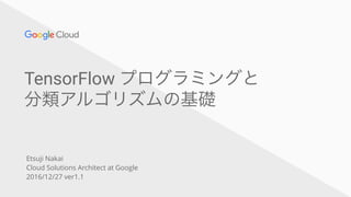 TensorFlow プログラミングと
分類アルゴリズムの基礎
Etsuji Nakai
Cloud Solutions Architect at Google
2016/12/27 ver1.1
 
