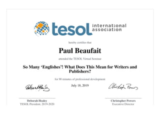 hereby certiﬁes that
Paul Beaufait
attended the TESOL Virtual Seminar
So Many ‘Englishes’! What Does This Mean for Writers and
Publishers?
for 90 minutes of professional development
July 18, 2019
Deborah Healey
TESOL President, 2019-2020
Christopher Powers
Executive Director
 
