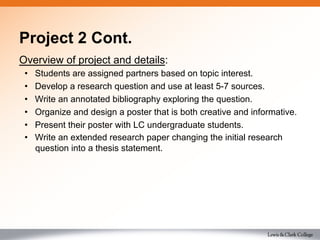 Project 2 Cont.
Overview of project and details:
•  Students are assigned partners based on topic interest.
•  Develop a research question and use at least 5-7 sources.
•  Write an annotated bibliography exploring the question.
•  Organize and design a poster that is both creative and informative.
•  Present their poster with LC undergraduate students.
•  Write an extended research paper changing the initial research
question into a thesis statement.
 