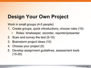 Design Your Own Project
Work in small groups (4-5 people):
1.  Create groups, quick introductions, choose roles (10)
•  Roles: timekeeper, recorder, reporter/presenter
2.  Scan and survey the text (5-10)
3.  Brainstorm project ideas (10)
4.  Choose your project (5)
5.  Develop assignment guidelines, assessment tools
(15-20)
 