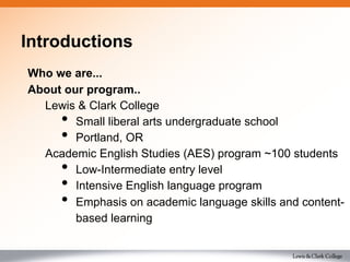 Introductions
Who we are...
About our program..
Lewis & Clark College
•  Small liberal arts undergraduate school
•  Portland, OR
Academic English Studies (AES) program ~100 students
•  Low-Intermediate entry level
•  Intensive English language program
•  Emphasis on academic language skills and content-
based learning
 