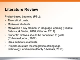 Literature Review
Project-based Learning (PBL):
•  Theoretical basis.
•  Motivates students.
•  Motivation = key element in language learning (Fidaoui,
Bahous, & Bacha, 2010; Gilmore, 2011).
•  Students’ motives should be connected to goals
(Rubenfeld, et al., 2007).
•  Uses authentic materials.
•  Projects illustrate the integration of language,
technology, and media (Dooly & Masats, 2010).
 