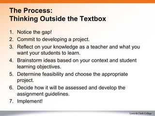 The Process:
Thinking Outside the Textbox
1.  Notice the gap!
2.  Commit to developing a project.
3.  Reflect on your knowledge as a teacher and what you
want your students to learn.
4.  Brainstorm ideas based on your context and student
learning objectives.
5.  Determine feasibility and choose the appropriate
project.
6.  Decide how it will be assessed and develop the
assignment guidelines.
7.  Implement!
 