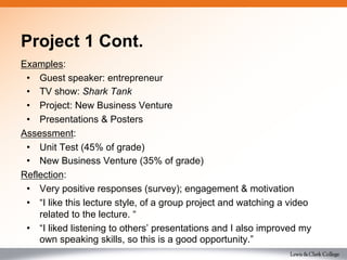 Project 1 Cont.
Examples:
•  Guest speaker: entrepreneur
•  TV show: Shark Tank
•  Project: New Business Venture
•  Presentations & Posters
Assessment:
•  Unit Test (45% of grade)
•  New Business Venture (35% of grade)
Reflection:
•  Very positive responses (survey); engagement & motivation
•  “I like this lecture style, of a group project and watching a video
related to the lecture. “
•  “I liked listening to others’ presentations and I also improved my
own speaking skills, so this is a good opportunity.”
 