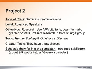 Project 2
Type of Class: Seminar/Communications
Level: Advanced Speakers
Objectives: Research, Use APA citations, Learn to make
graphic posters, Present research in front of large group
Texts: Human Ecology & Omnivore's Dilemma
Chapter Topic: They have a few choices
Schedule (how far into the semester): Introduce at Midterm
(about 8-9 weeks into a 16-week semester)
 