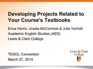 Erica Harris, Ursala McCormick & Julie Vorholt
Academic English Studies (AES)
Lewis & Clark College
TESOL Convention
March 27, 2014
Developing Projects Related to
Your Course's Textbooks
 
