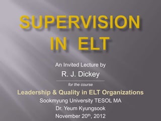 An Invited Lecture by
                R. J. Dickey
            ___________________________________________

                      for the course

Leadership & Quality in ELT Organizations
       Sookmyung University TESOL MA
            Dr. Yeum Kyungsook
            November 20th, 2012
 