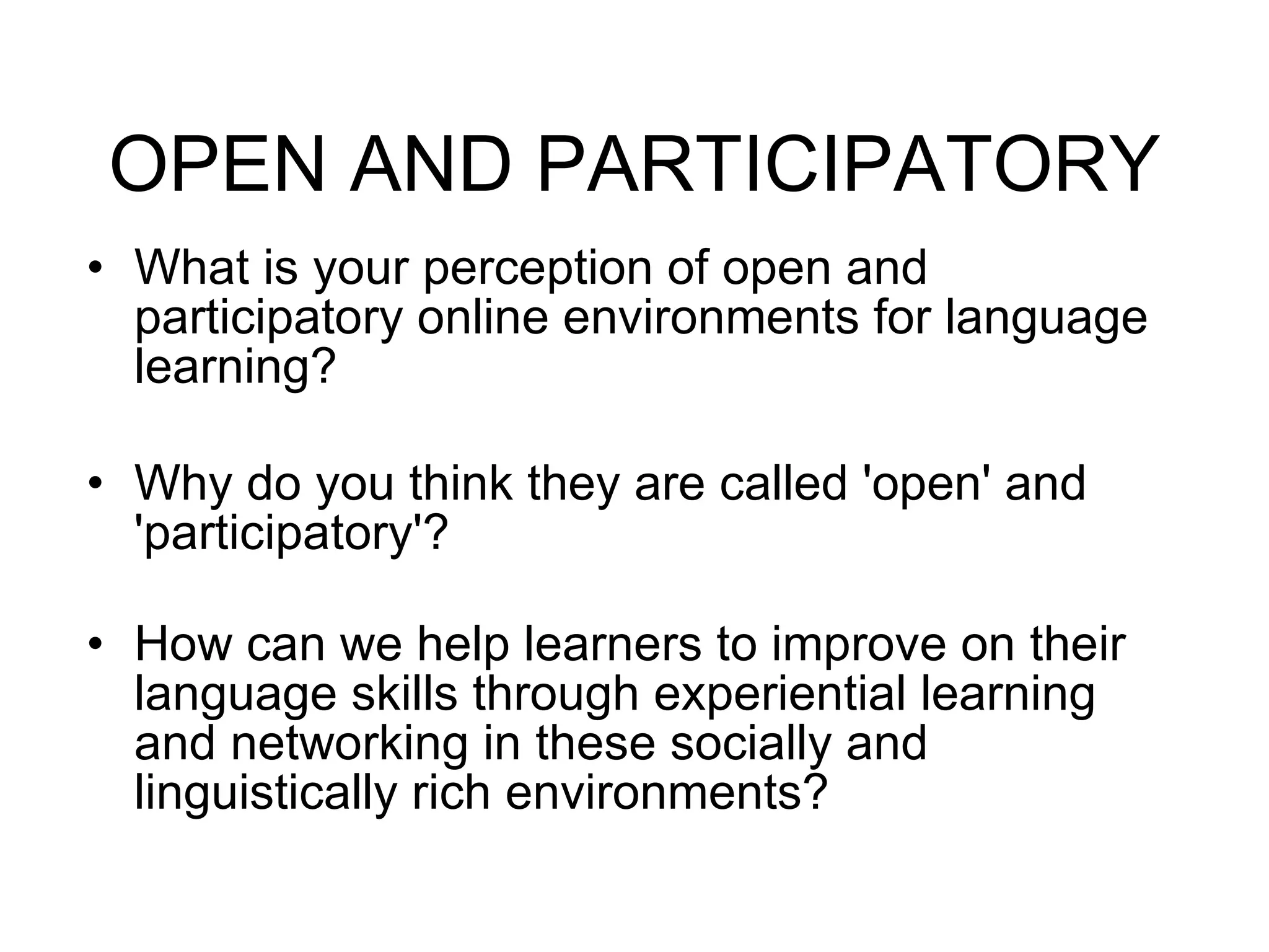 OPEN AND PARTICIPATORY What is your perception of open and participatory online environments for language learning?  Why do you think they are called 'open' and 'participatory'? How can we help learners to improve on their language skills through experiential learning and networking in these socially and linguistically rich environments? 