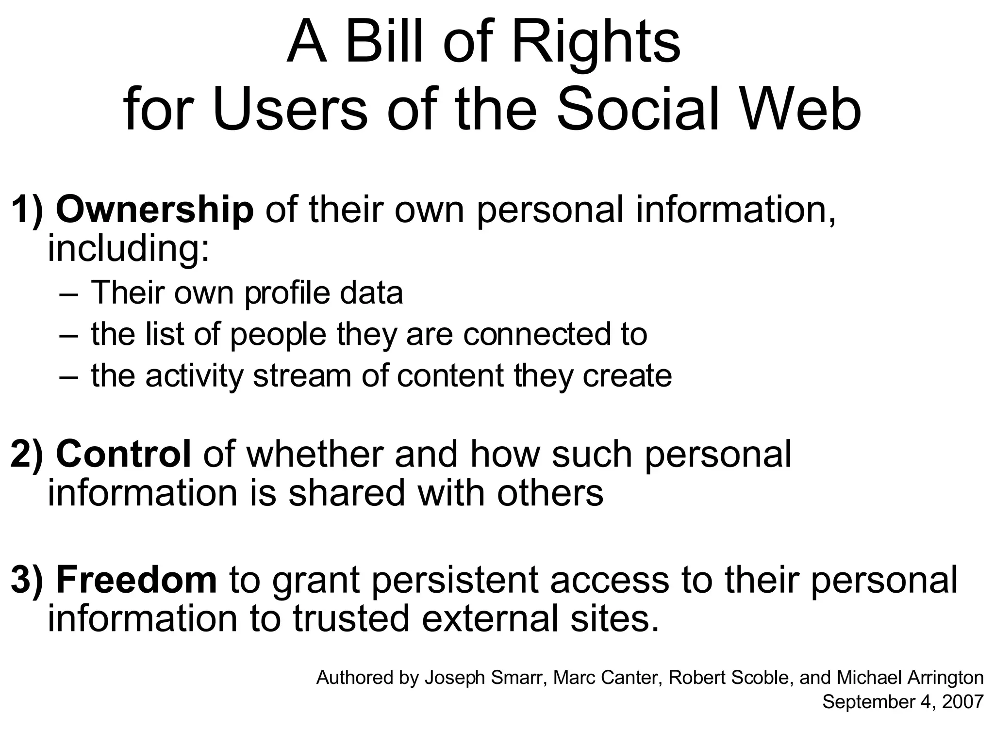 A Bill of Rights  for Users of the Social Web 1) Ownership  of their own personal information, including: Their own profile data the list of people they are connected to the activity stream of content they create 2) Control  of whether and how such personal information is shared with others 3)   Freedom  to grant persistent access to their personal information to trusted external sites. Authored by Joseph Smarr, Marc Canter, Robert Scoble, and Michael Arrington September 4, 2007 