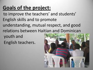 Goals of the project:to improve the teachers’ and students’ English skills and to promote understanding, mutual respect, and good relations between Haitian and Dominican youth andEnglish teachers.