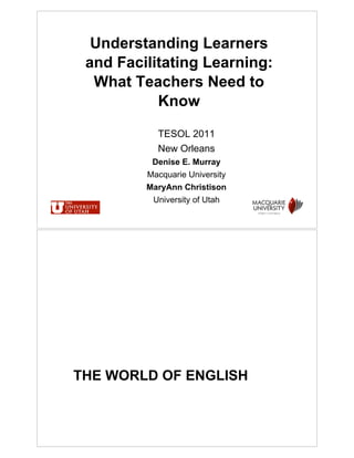 Understanding Learners
 and Facilitating Learning:
  What Teachers Need to
           Know

           TESOL 2011
           New Orleans
          Denise E. Murray
         Macquarie University
         MaryAnn Christison
          University of Utah




THE WORLD OF ENGLISH
 