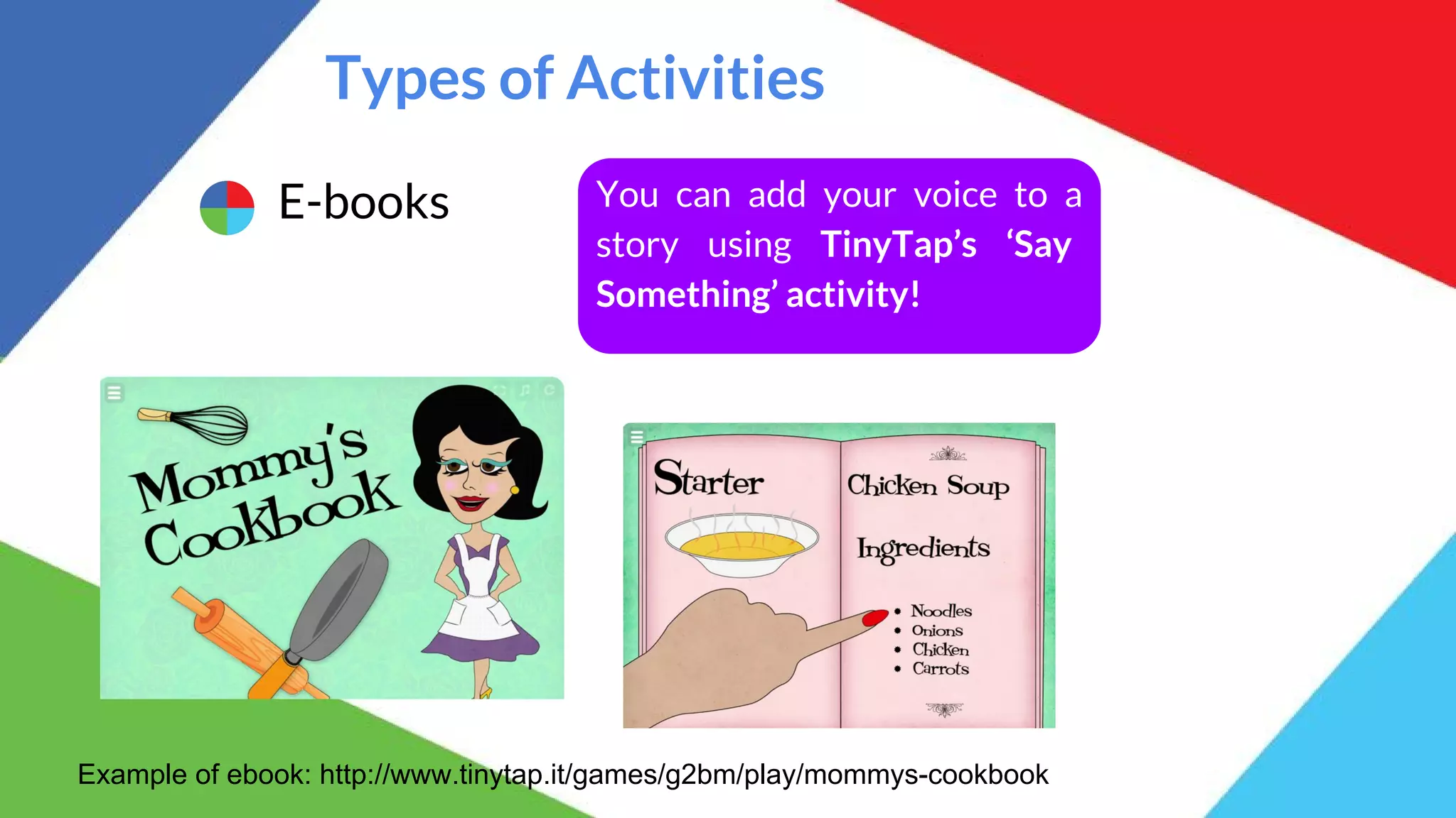 Types of Activities
E-books You can add your voice to a
story using TinyTap’s ‘Say
Something’ activity!
Example of ebook: http://www.tinytap.it/games/g2bm/play/mommys-cookbook
 