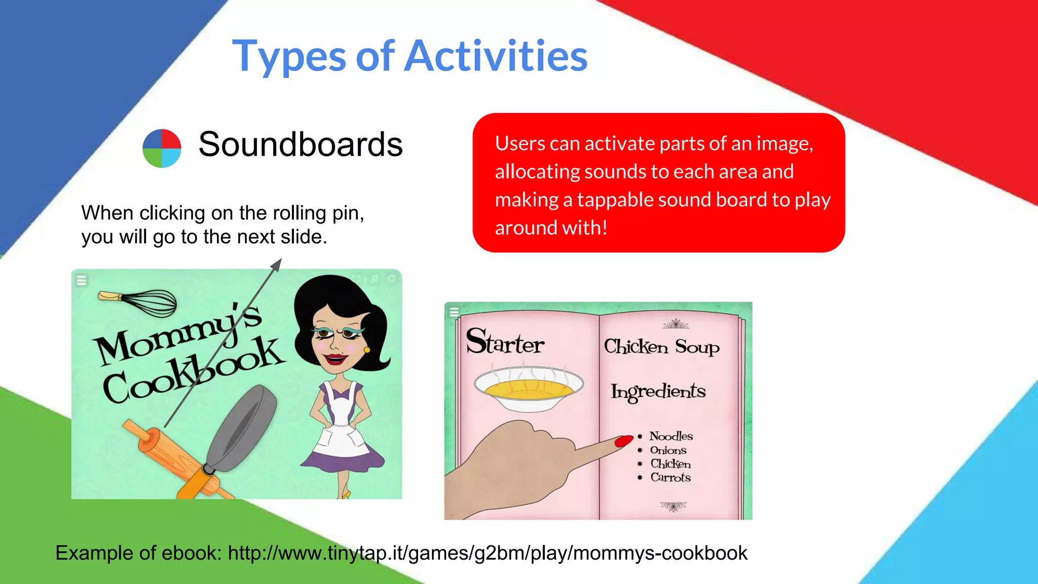 Types of Activities
Soundboards Users can activate parts of an image,
allocating sounds to each area and
making a tappable sound board to play
around with!
Example of ebook: http://www.tinytap.it/games/g2bm/play/mommys-cookbook
When clicking on the rolling pin,
you will go to the next slide.
 