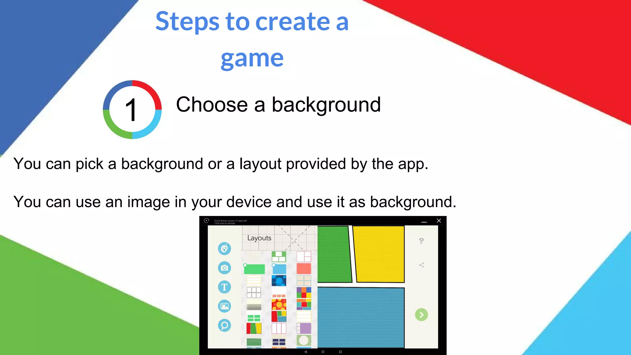 Steps to create a
game
1 Choose a background
You can pick a background or a layout provided by the app.
You can use an image in your device and use it as background.
 