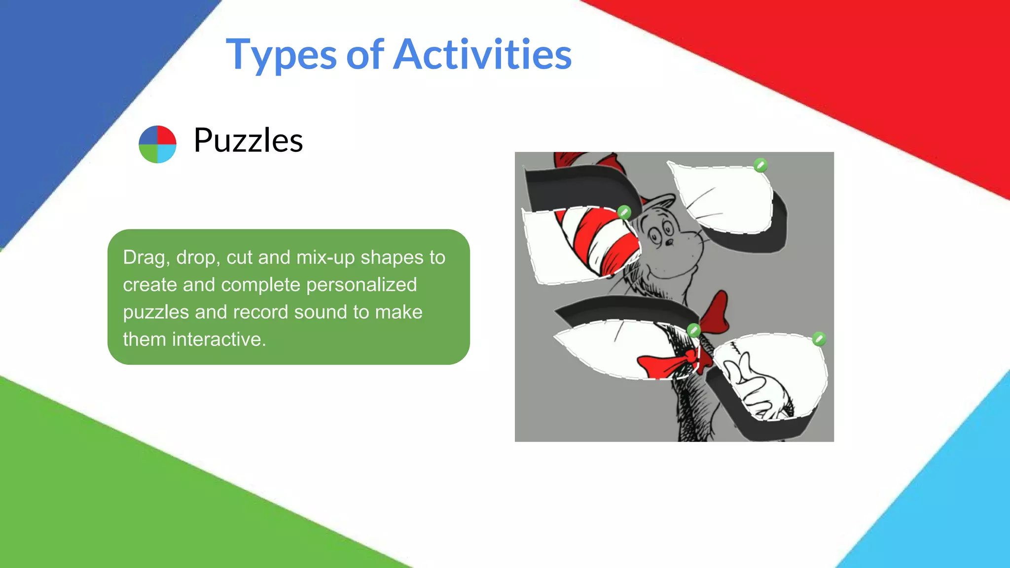 Types of Activities
Puzzles
Drag, drop, cut and mix-up shapes to
create and complete personalized
puzzles and record sound to make
them interactive.
 