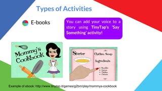 Types of Activities
E-books You can add your voice to a
story using TinyTap’s ‘Say
Something’ activity!
Example of ebook: http://www.tinytap.it/games/g2bm/play/mommys-cookbook
 