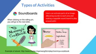 Types of Activities
Soundboards Users can activate parts of an image,
allocating sounds to each area and
making a tappable sound board to play
around with!
Example of ebook: http://www.tinytap.it/games/g2bm/play/mommys-cookbook
When clicking on the rolling pin,
you will go to the next slide.
 