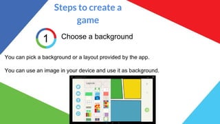 Steps to create a
game
1 Choose a background
You can pick a background or a layout provided by the app.
You can use an image in your device and use it as background.
 