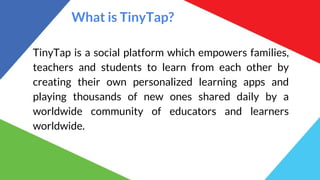 What is TinyTap?
TinyTap is a social platform which empowers families,
teachers and students to learn from each other by
creating their own personalized learning apps and
playing thousands of new ones shared daily by a
worldwide community of educators and learners
worldwide.
 