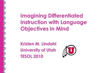 Imagining Differentiated
Instruction with Language
Objectives in Mind

Kristen M. Lindahl
University of Utah
TESOL 2010
 