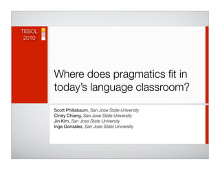 TESOL
 2010




        Where does pragmatics ﬁt in
        today’s language classroom?
        Scott Phillabaum, San Jose State University
        Cindy Chiang, San Jose State University
        Jin Kim, San Jose State University
        Inga Gonzalez, San Jose State University
 
