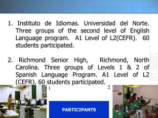 1. Instituto de Idiomas. Universidad del Norte. Three groups of the second level of English Language program.  A1 Level of L2(CEFR).  60 students participated. 2. Richmond Senior High,  Richmond, North Carolina.  Three groups of Levels 1 & 2 of Spanish Language Program.  A1 Level of L2 (CEFR). 60 students participated. PARTICIPANTS 1 2 