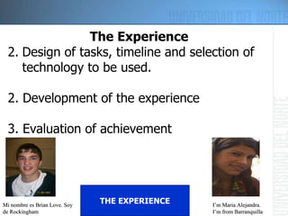Mi nombre es Brian Love. Soy de Rockingham I’m Maria Alejandra. I’m from Barranquilla THE EXPERIENCE The Experience Design of tasks, timeline and selection of technology to be used. 2. Development of the experience 3. Evaluation of achievement 