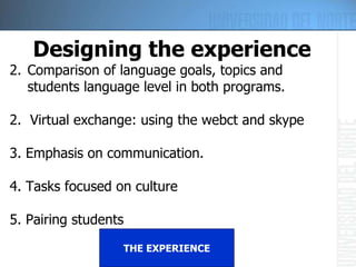 THE EXPERIENCE Designing the experience Comparison of language goals, topics and students language level in both programs. 2.  Virtual exchange: using the webct and skype 3. Emphasis on communication. 4. Tasks focused on culture 5. Pairing students 