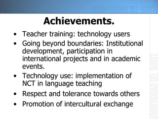 Achievements. Teacher training: technology users Going beyond boundaries: Institutional development, participation in international projects and in academic events. Technology use: implementation of NCT in language teaching Respect and tolerance towards others Promotion of intercultural exchange 