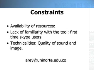 Constraints Availability of resources: Lack of familiarity with the tool: first time skype users. Technicalities: Quality of sound and image. [email_address] 