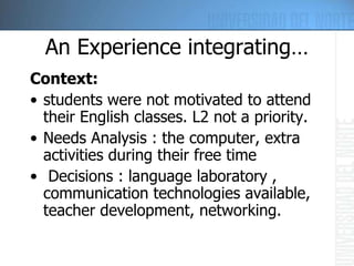 An Experience integrating… Context:   students were not motivated to attend their English classes . L2  not a priority. Needs Analysis : the computer, extra activities during their free time   Decisions  :  language laboratory , communication technologies available, teacher development, networking. 