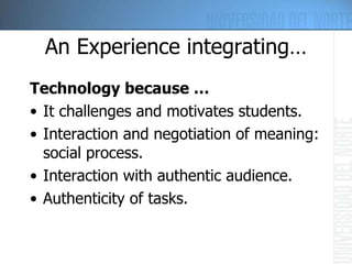 An Experience integrating… Technology because … It challenges and motivates students.  Interaction and negotiation of meaning: social process.  Interaction with authentic audience.  Authenticity of tasks.  