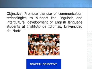 Objective: P romote the use of communication technologies to support the linguistic and intercultural development of English language students at Instituto de Idiomas, Universidad del Norte GENERAL OBJECTIVE  