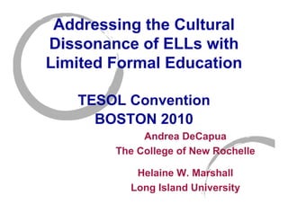 Addressing the Cultural
Dissonance of ELLs with
Limited Formal Education

   TESOL Convention
     BOSTON 2010
             Andrea DeCapua
        The College of New Rochelle

           Helaine W. Marshall
          Long Island University
 