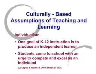 Culturally - Based
Assumptions of Teaching and
         Learning
 Individualism
 • One goal of K-12 instruction is to
   produce an independent learner
 • Students come to school with an
   urge to compete and excel as an
   individual
  (DeCapua & Marshall, 2009; Marshall 1998)
 