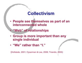 Collectivism
• People see themselves as part of an
  interconnected whole
• “Web” of relationships
• Group is more important than any
  single individual
• “We” rather than “I.”
(Hofstede, 2001; Oyserman & Lee, 2008; Triandis, 2000)
 