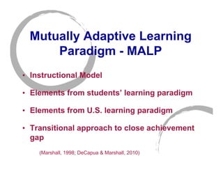 Mutually Adaptive Learning
     Paradigm - MALP
• Instructional Model

• Elements from students’ learning paradigm

• Elements from U.S. learning paradigm

• Transitional approach to close achievement
  gap
    (Marshall, 1998; DeCapua & Marshall, 2010)
 