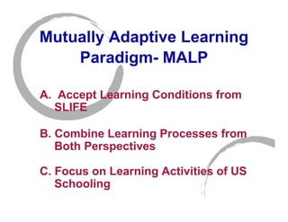 Mutually Adaptive Learning
    Paradigm- MALP

A. Accept Learning Conditions from
  SLIFE

B. Combine Learning Processes from
   Both Perspectives

C. Focus on Learning Activities of US
   Schooling
 