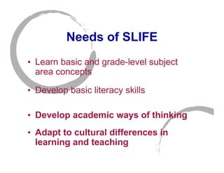 Needs of SLIFE
• Learn basic and grade-level subject
  area concepts

• Develop basic literacy skills

• Develop academic ways of thinking
• Adapt to cultural differences in
  learning and teaching
 