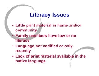 Literacy Issues
• Little print material in home and/or
  community
• Family members have low or no
  literacy
• Language not codified or only
  recently
• Lack of print material available in the
  native language
 