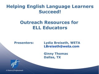 Helping English Language Learners Succeed! Outreach Resources for  ELL Educators Presenters:  Lydia Breiseth, WETA [email_address] Ginny Thomas Dallas, TX 