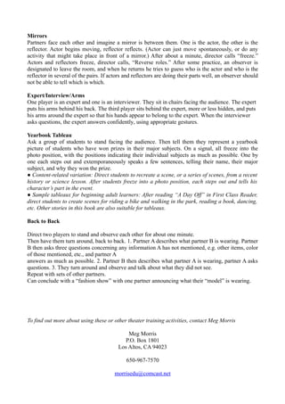Mirrors
Partners face each other and imagine a mirror is between them. One is the actor, the other is the
reflector. Actor begins moving, reflector reflects. (Actor can just move spontaneously, or do any
activity that might take place in front of a mirror.) After about a minute, director calls “freeze.”
Actors and reflectors freeze, director calls, “Reverse roles.” After some practice, an observer is
designated to leave the room, and when he returns he tries to guess who is the actor and who is the
reflector in several of the pairs. If actors and reflectors are doing their parts well, an observer should
not be able to tell which is which.

Expert/Interview/Arms
One player is an expert and one is an interviewer. They sit in chairs facing the audience. The expert
puts his arms behind his back. The third player sits behind the expert, more or less hidden, and puts
his arms around the expert so that his hands appear to belong to the expert. When the interviewer
asks questions, the expert answers confidently, using appropriate gestures.

Yearbook Tableau
Ask a group of students to stand facing the audience. Then tell them they represent a yearbook
picture of students who have won prizes in their major subjects. On a signal, all freeze into the
photo position, with the positions indicating their individual subjects as much as possible. One by
one each steps out and extemporaneously speaks a few sentences, telling their name, their major
subject, and why they won the prize.
● Content-related variation: Direct students to recreate a scene, or a series of scenes, from a recent
history or science lesson. After students freeze into a photo position, each steps out and tells his
character’s part in the event.
● Sample tableaux for beginning adult learners: After reading “A Day Off” in First Class Reader,
direct students to create scenes for riding a bike and walking in the park, reading a book, dancing,
etc. Other stories in this book are also suitable for tableaux.

Back to Back

Direct two players to stand and observe each other for about one minute.
Then have them turn around, back to back. 1. Partner A describes what partner B is wearing. Partner
B then asks three questions concerning any information A has not mentioned, e.g. other items, color
of those mentioned, etc., and partner A
answers as much as possible. 2. Partner B then describes what partner A is wearing, partner A asks
questions. 3. They turn around and observe and talk about what they did not see.
Repeat with sets of other partners.
Can conclude with a “fashion show” with one partner announcing what their “model” is wearing.




To find out more about using these or other theater training activities, contact Meg Morris

                                             Meg Morris
                                            P.O. Box 1801
                                         Los Altos, CA 94023

                                             650-967-7570

                                        morrisedu@comcast.net
 