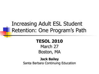Increasing Adult ESL Student Retention: One Program’s Path TESOL 2010 March 27 Boston, MA Jack Bailey Santa Barbara Continuing Education 