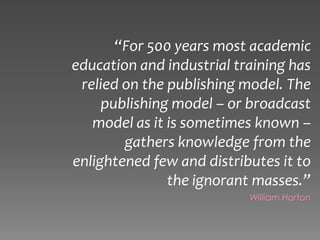 “For 500 years most academic
education and industrial training has
 relied on the publishing model. The
     publishing model – or broadcast
   model as it is sometimes known –
        gathers knowledge from the
enlightened few and distributes it to
               the ignorant masses.”
                           William Horton
 