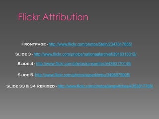 Frontpage - http://www.flickr.com/photos/5tein/2347817855/

    Slide 3 - http://www.flickr.com/photos/nationaalarchief/3916313312/

     Slide 4 - http://www.flickr.com/photos/ransomtech/4393170145/

     Slide 5- http://www.flickr.com/photos/superkimbo/3495875905/

Slide 33 & 34 Remixed - http://www.flickr.com/photos/langwitches/4353817768/
 