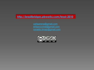 http://brazilbridges.pbworks.com/tesol-2010

            carlaarena@gmail.com
            erikacruvinel@gmail.com
            ronaldo.limajr@gmail.com
 